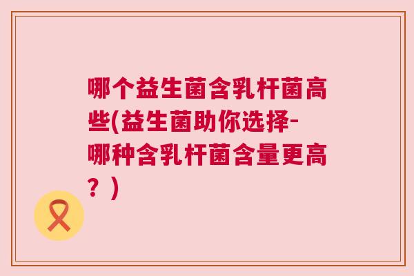 哪个益生菌含乳杆菌高些(益生菌助你选择-哪种含乳杆菌含量更高？)
