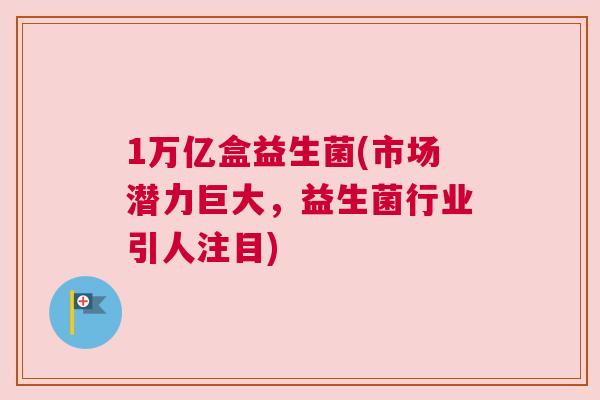1万亿盒益生菌(市场潜力巨大，益生菌行业引人注目)
