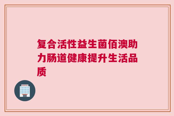复合活性益生菌佰澳助力肠道健康提升生活品质