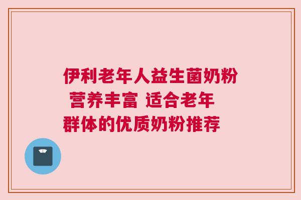 伊利老年人益生菌奶粉 营养丰富 适合老年群体的优质奶粉推荐