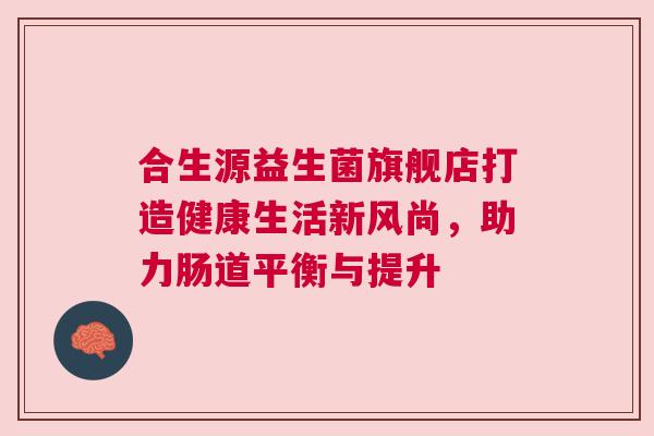 合生源益生菌旗舰店打造健康生活新风尚，助力肠道平衡与提升