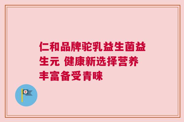 仁和品牌驼乳益生菌益生元 健康新选择营养丰富备受青睐