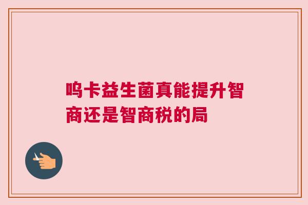 呜卡益生菌真能提升智商还是智商税的局