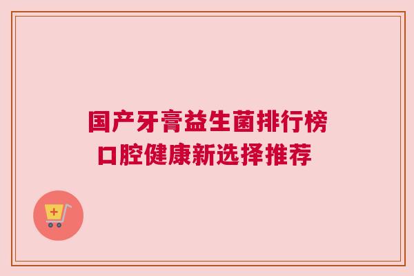 国产牙膏益生菌排行榜 口腔健康新选择推荐