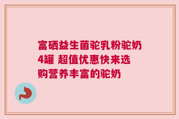 富硒益生菌驼乳粉驼奶4罐 超值优惠快来选购营养丰富的驼奶