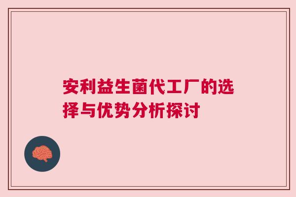 安利益生菌代工厂的选择与优势分析探讨