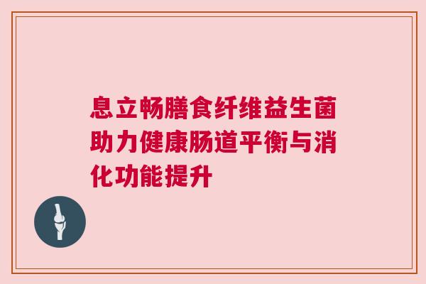 息立畅膳食纤维益生菌助力健康肠道平衡与消化功能提升