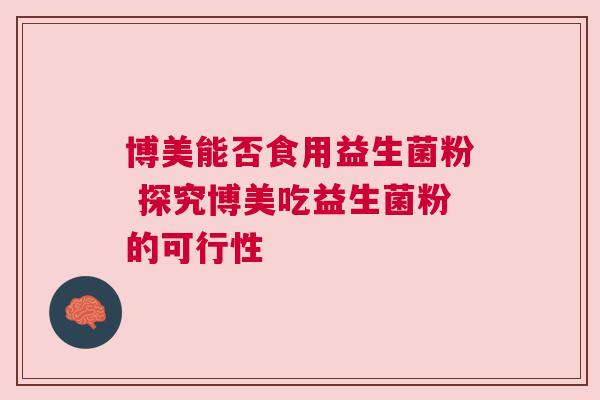 博美能否食用益生菌粉 探究博美吃益生菌粉的可行性