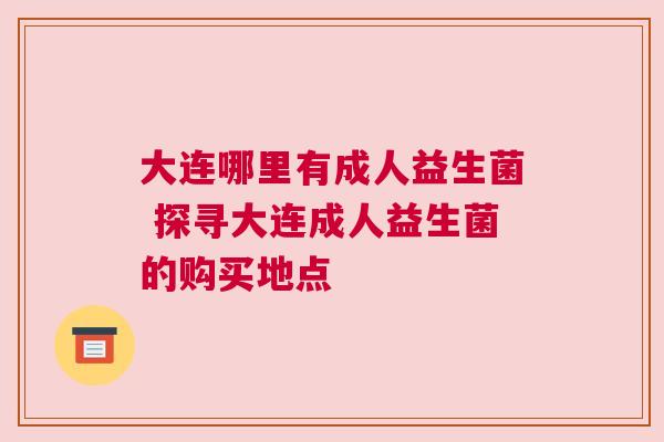 大连哪里有成人益生菌 探寻大连成人益生菌的购买地点