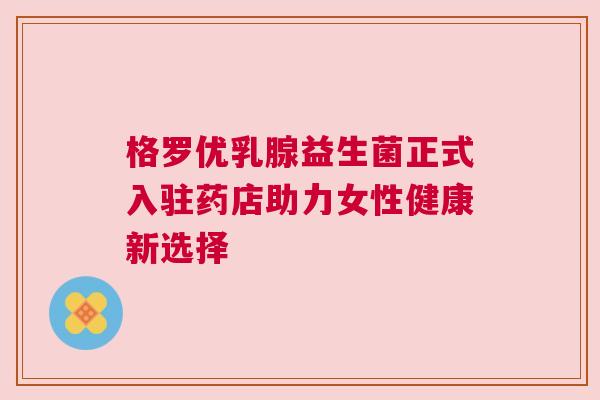 格罗优乳腺益生菌正式入驻药店助力女性健康新选择