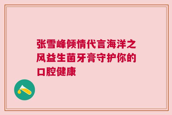 张雪峰倾情代言海洋之风益生菌牙膏守护你的口腔健康