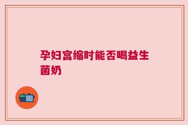 孕妇宫缩时能否喝益生菌奶