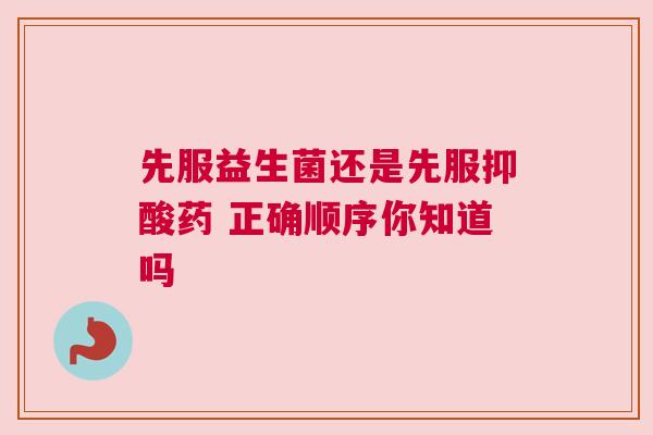 先服益生菌还是先服抑酸药 正确顺序你知道吗