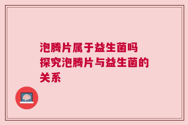 泡腾片属于益生菌吗 探究泡腾片与益生菌的关系
