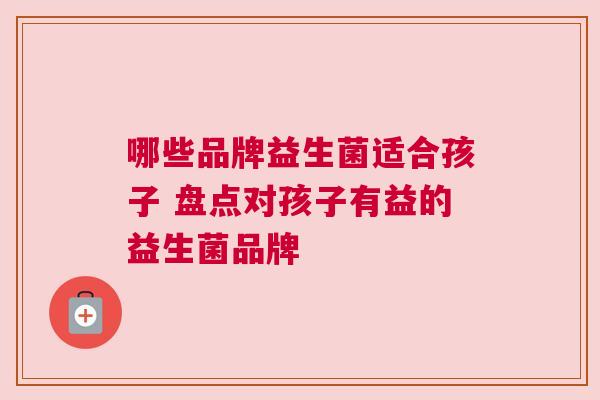 哪些品牌益生菌适合孩子 盘点对孩子有益的益生菌品牌