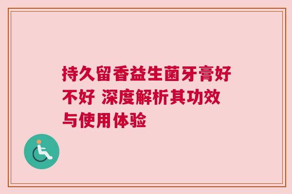 持久留香益生菌牙膏好不好 深度解析其功效与使用体验