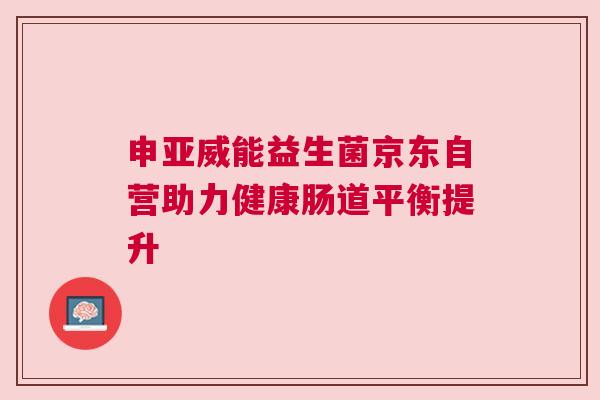 申亚威能益生菌京东自营助力健康肠道平衡提升