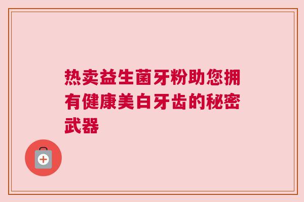 热卖益生菌牙粉助您拥有健康美白牙齿的秘密武器