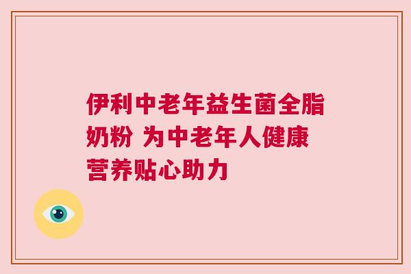 伊利中老年益生菌全脂奶粉 为中老年人健康营养贴心助力