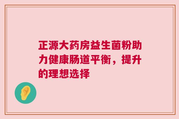 正源大药房益生菌粉助力健康肠道平衡，提升的理想选择