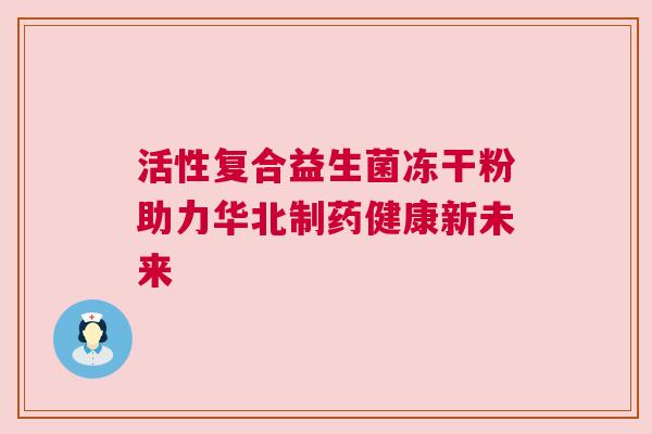 活性复合益生菌冻干粉助力华北制药健康新未来