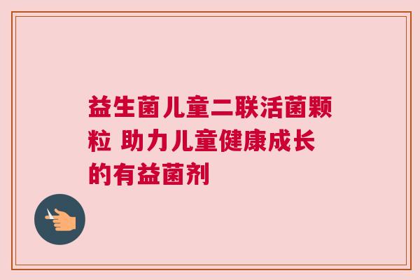 益生菌儿童二联活菌颗粒 助力儿童健康成长的有益菌剂