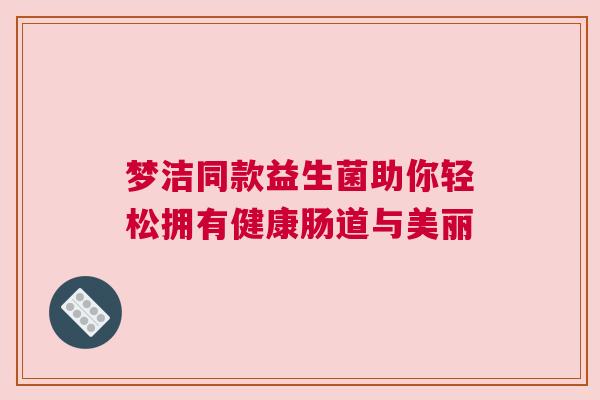 梦洁同款益生菌助你轻松拥有健康肠道与美丽
