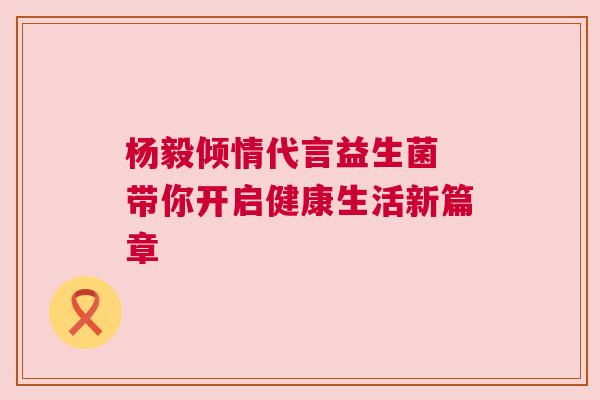 杨毅倾情代言益生菌 带你开启健康生活新篇章