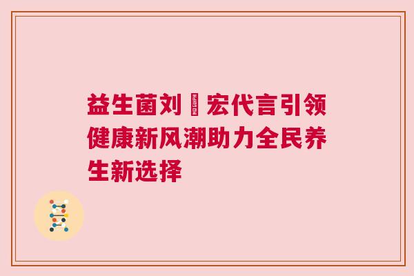 益生菌刘畊宏代言引领健康新风潮助力全民养生新选择