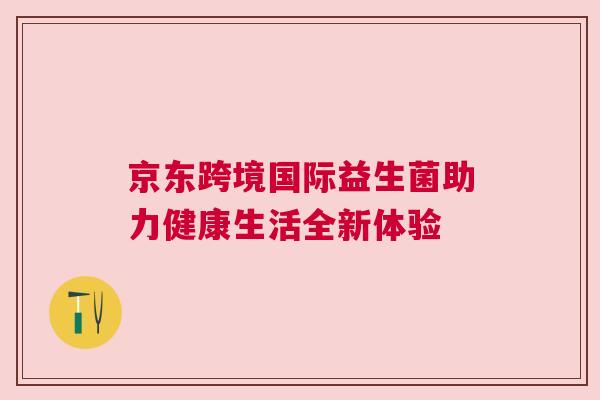 京东跨境国际益生菌助力健康生活全新体验