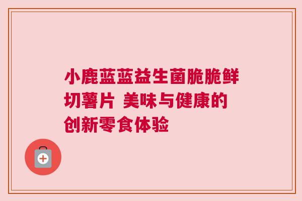 小鹿蓝蓝益生菌脆脆鲜切薯片 美味与健康的创新零食体验