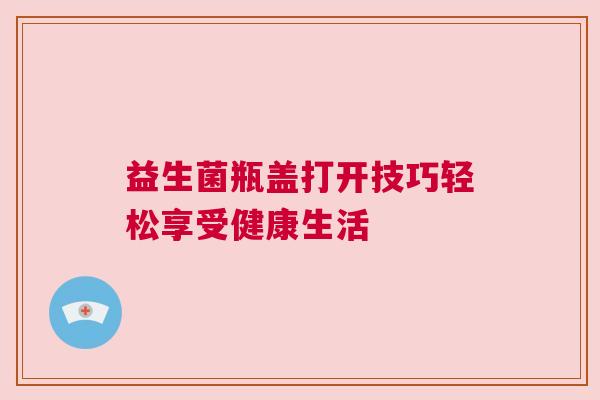 益生菌瓶盖打开技巧轻松享受健康生活
