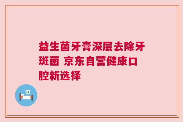 益生菌牙膏深层去除牙斑菌 京东自营健康口腔新选择