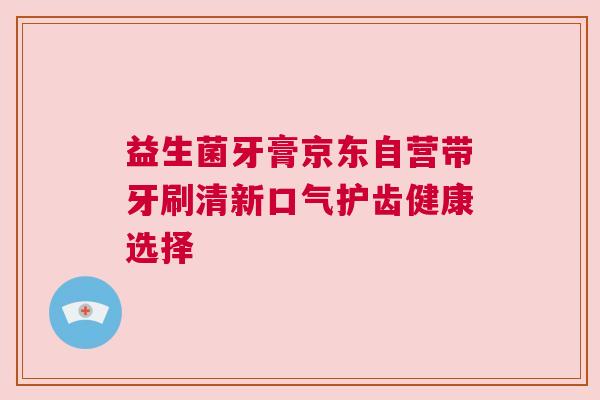 益生菌牙膏京东自营带牙刷清新口气护齿健康选择