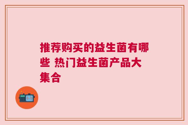 推荐购买的益生菌有哪些 热门益生菌产品大集合