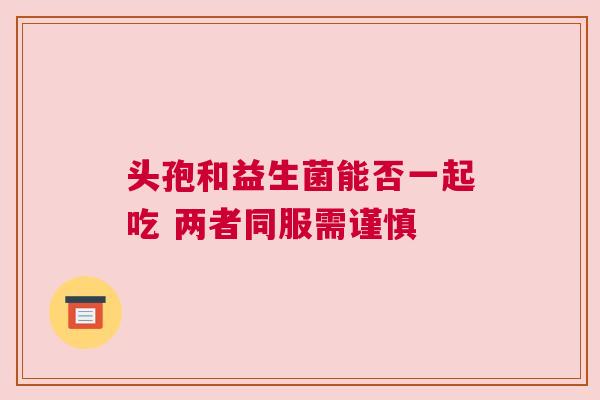 头孢和益生菌能否一起吃 两者同服需谨慎