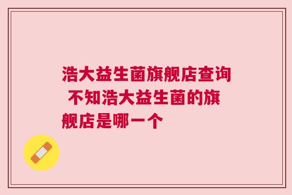 浩大益生菌旗舰店查询 不知浩大益生菌的旗舰店是哪一个