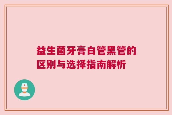 益生菌牙膏白管黑管的区别与选择指南解析