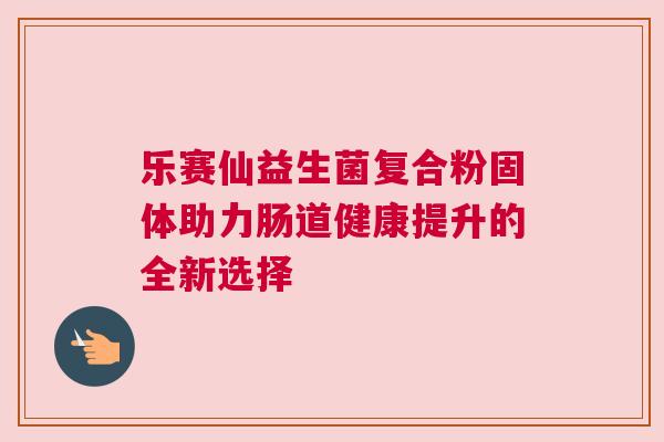 乐赛仙益生菌复合粉固体助力肠道健康提升的全新选择