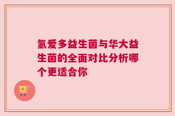 氢爱多益生菌与华大益生菌的全面对比分析哪个更适合你