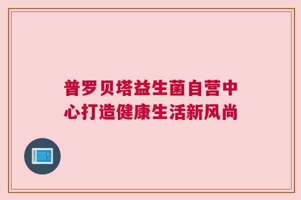 普罗贝塔益生菌自营中心打造健康生活新风尚