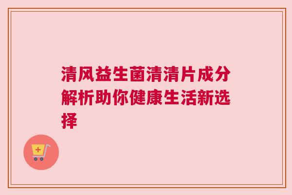 清风益生菌清清片成分解析助你健康生活新选择