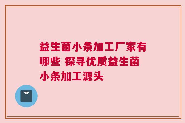 益生菌小条加工厂家有哪些 探寻优质益生菌小条加工源头