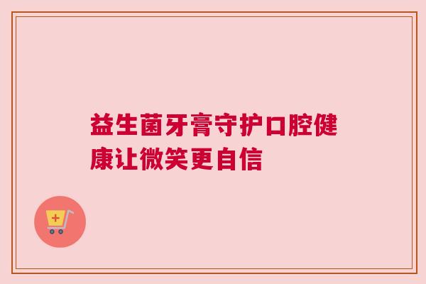 益生菌牙膏守护口腔健康让微笑更自信