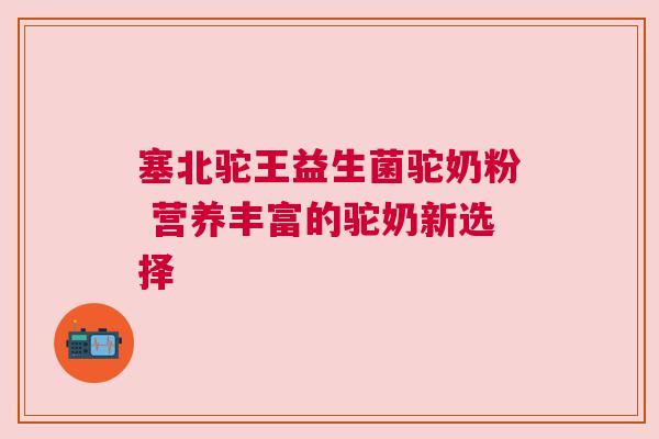 塞北驼王益生菌驼奶粉 营养丰富的驼奶新选择