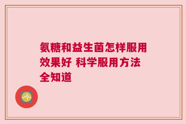 氨糖和益生菌怎样服用效果好 科学服用方法全知道