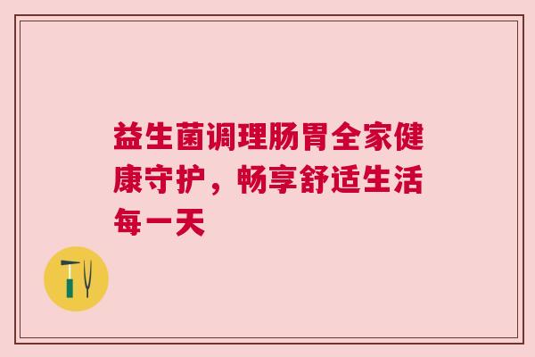 益生菌调理肠胃全家健康守护，畅享舒适生活每一天