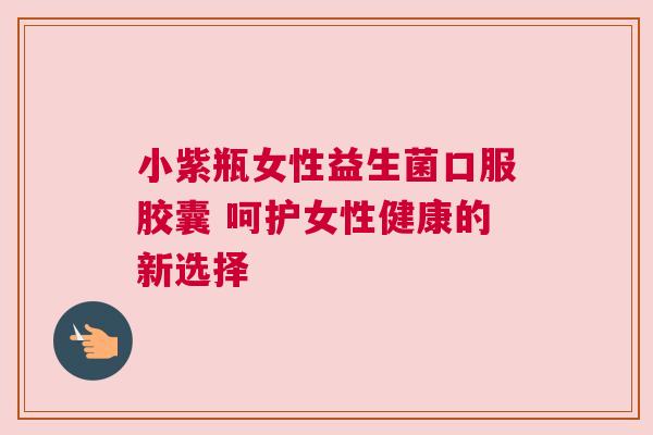 小紫瓶女性益生菌口服胶囊 呵护女性健康的新选择
