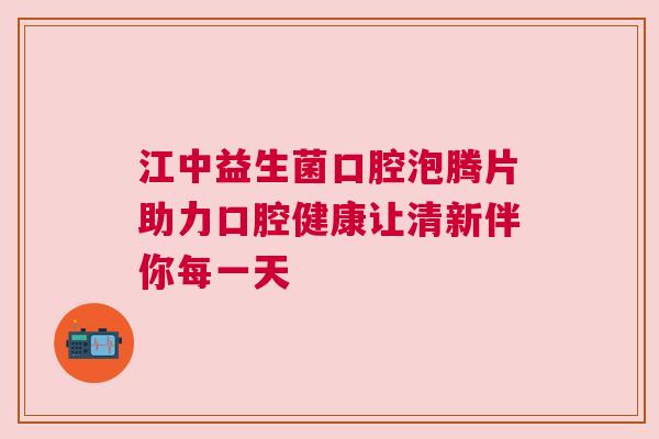 江中益生菌口腔泡腾片助力口腔健康让清新伴你每一天