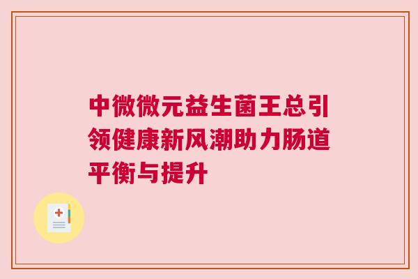 中微微元益生菌王总引领健康新风潮助力肠道平衡与提升